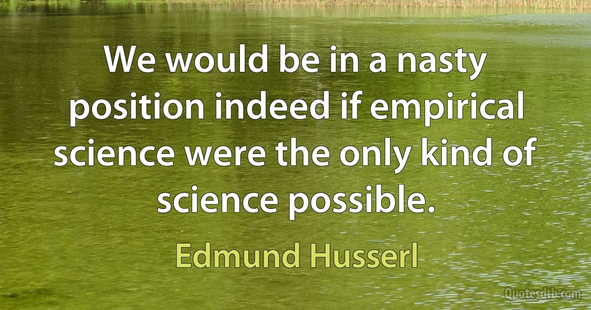 We would be in a nasty position indeed if empirical science were the only kind of science possible. (Edmund Husserl)