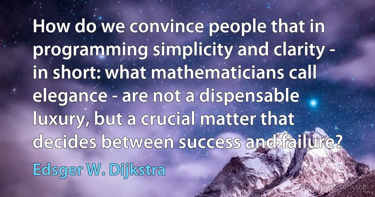 How do we convince people that in programming simplicity and clarity - in short: what mathematicians call elegance - are not a dispensable luxury, but a crucial matter that decides between success and failure? (Edsger W. Dijkstra)