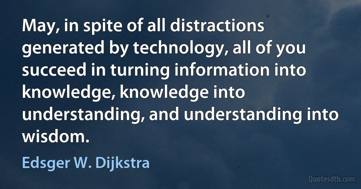 May, in spite of all distractions generated by technology, all of you succeed in turning information into knowledge, knowledge into understanding, and understanding into wisdom. (Edsger W. Dijkstra)