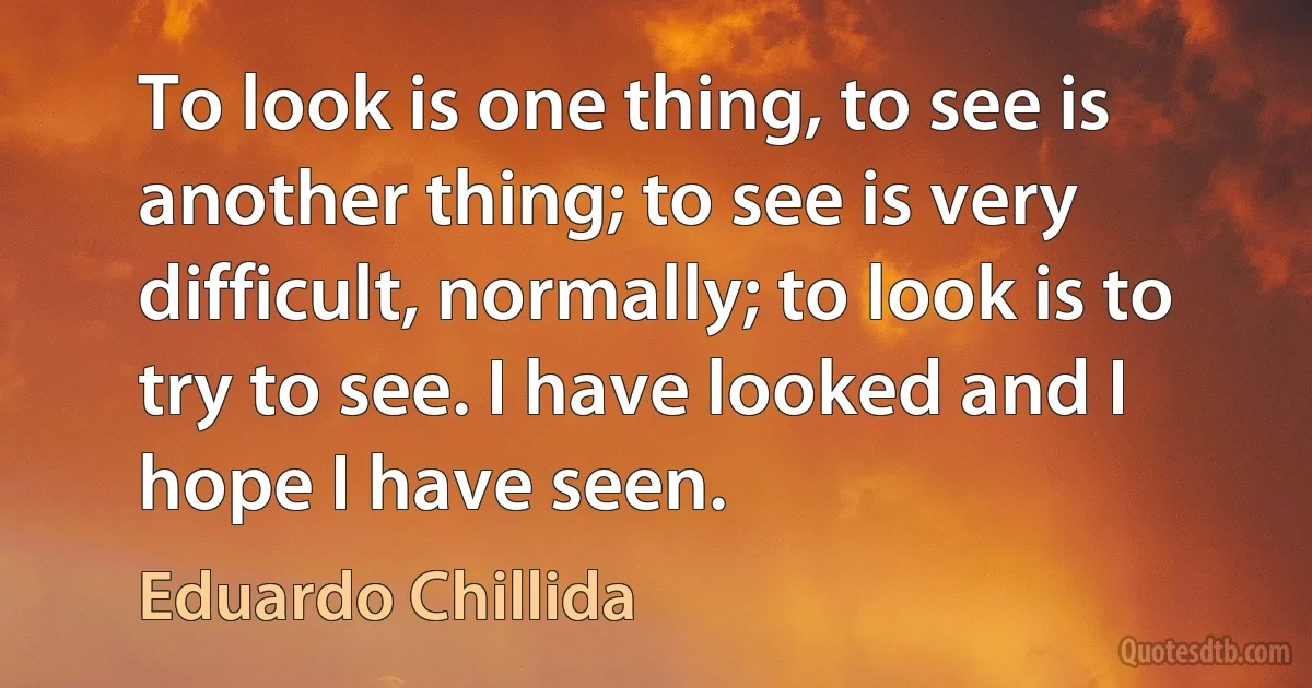 To look is one thing, to see is another thing; to see is very difficult, normally; to look is to try to see. I have looked and I hope I have seen. (Eduardo Chillida)