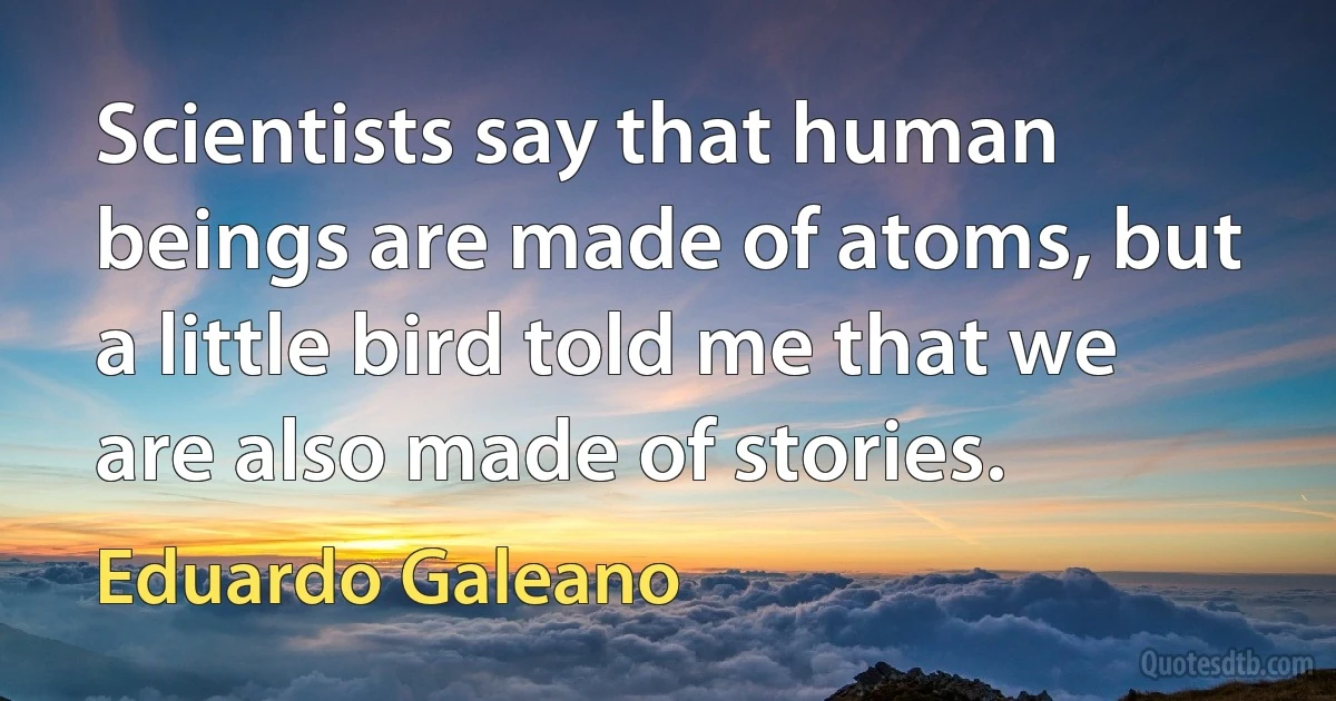 Scientists say that human beings are made of atoms, but a little bird told me that we are also made of stories. (Eduardo Galeano)