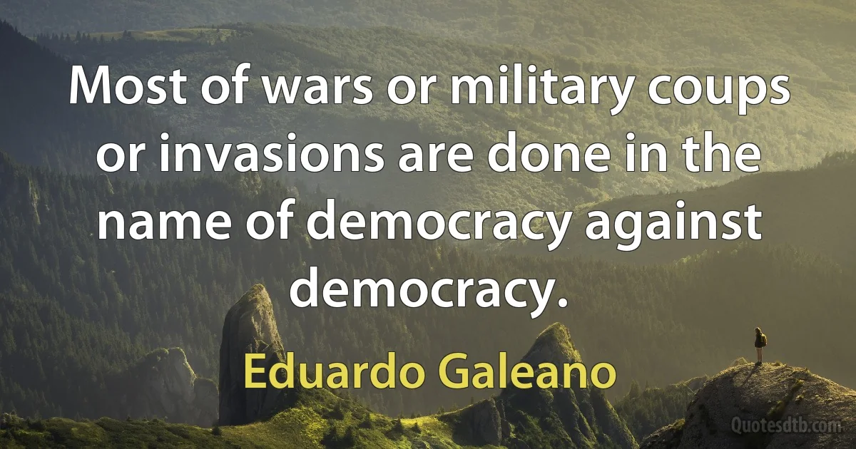 Most of wars or military coups or invasions are done in the name of democracy against democracy. (Eduardo Galeano)