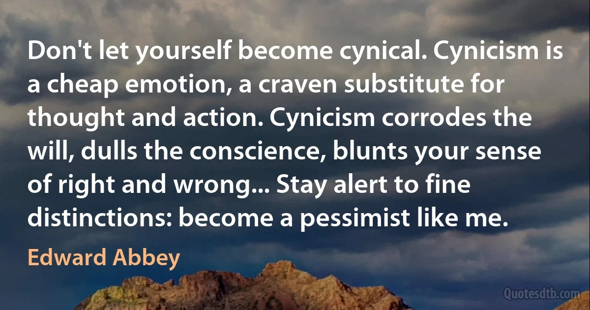 Don't let yourself become cynical. Cynicism is a cheap emotion, a craven substitute for thought and action. Cynicism corrodes the will, dulls the conscience, blunts your sense of right and wrong... Stay alert to fine distinctions: become a pessimist like me. (Edward Abbey)