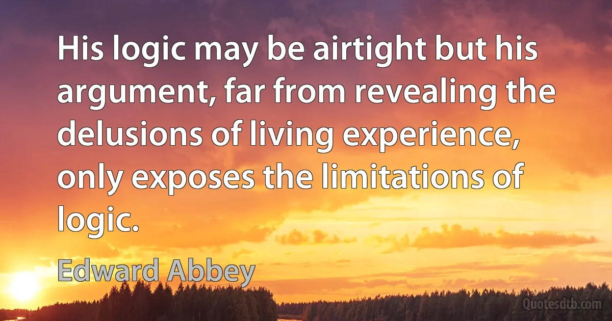 His logic may be airtight but his argument, far from revealing the delusions of living experience, only exposes the limitations of logic. (Edward Abbey)