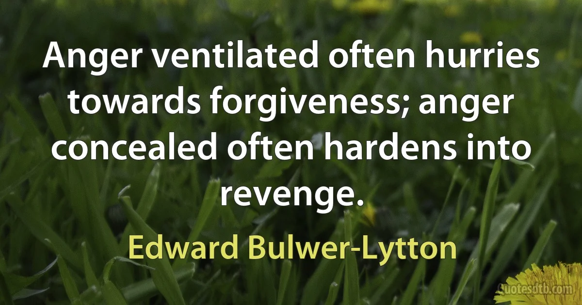 Anger ventilated often hurries towards forgiveness; anger concealed often hardens into revenge. (Edward Bulwer-Lytton)