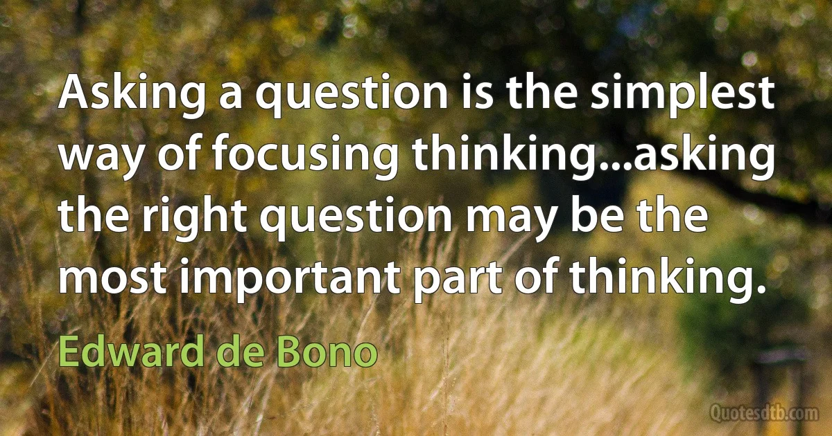 Asking a question is the simplest way of focusing thinking...asking the right question may be the most important part of thinking. (Edward de Bono)