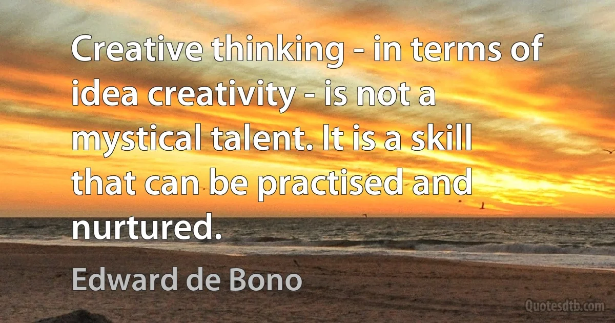 Creative thinking - in terms of idea creativity - is not a mystical talent. It is a skill that can be practised and nurtured. (Edward de Bono)