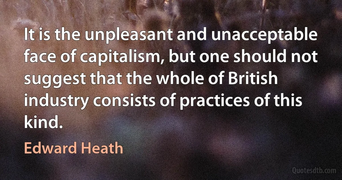 It is the unpleasant and unacceptable face of capitalism, but one should not suggest that the whole of British industry consists of practices of this kind. (Edward Heath)