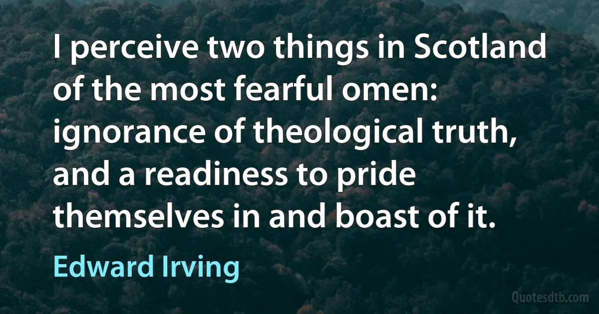 I perceive two things in Scotland of the most fearful omen: ignorance of theological truth, and a readiness to pride themselves in and boast of it. (Edward Irving)