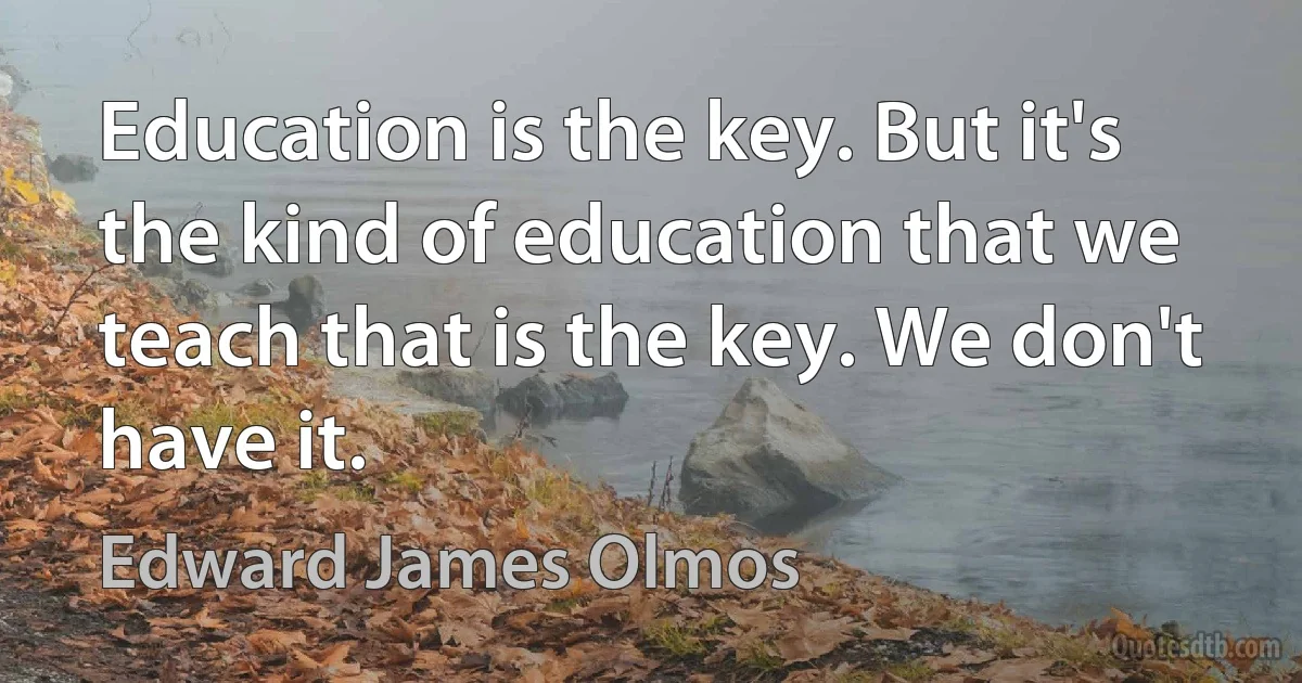 Education is the key. But it's the kind of education that we teach that is the key. We don't have it. (Edward James Olmos)