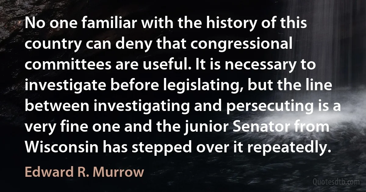 No one familiar with the history of this country can deny that congressional committees are useful. It is necessary to investigate before legislating, but the line between investigating and persecuting is a very fine one and the junior Senator from Wisconsin has stepped over it repeatedly. (Edward R. Murrow)