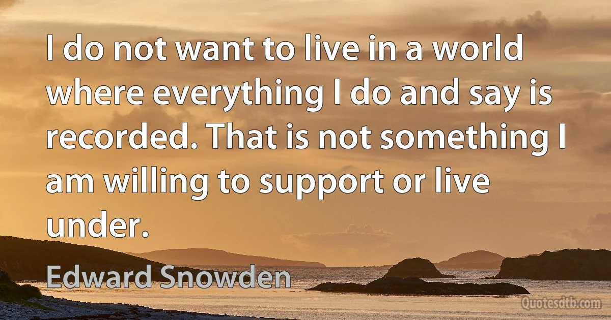 I do not want to live in a world where everything I do and say is recorded. That is not something I am willing to support or live under. (Edward Snowden)