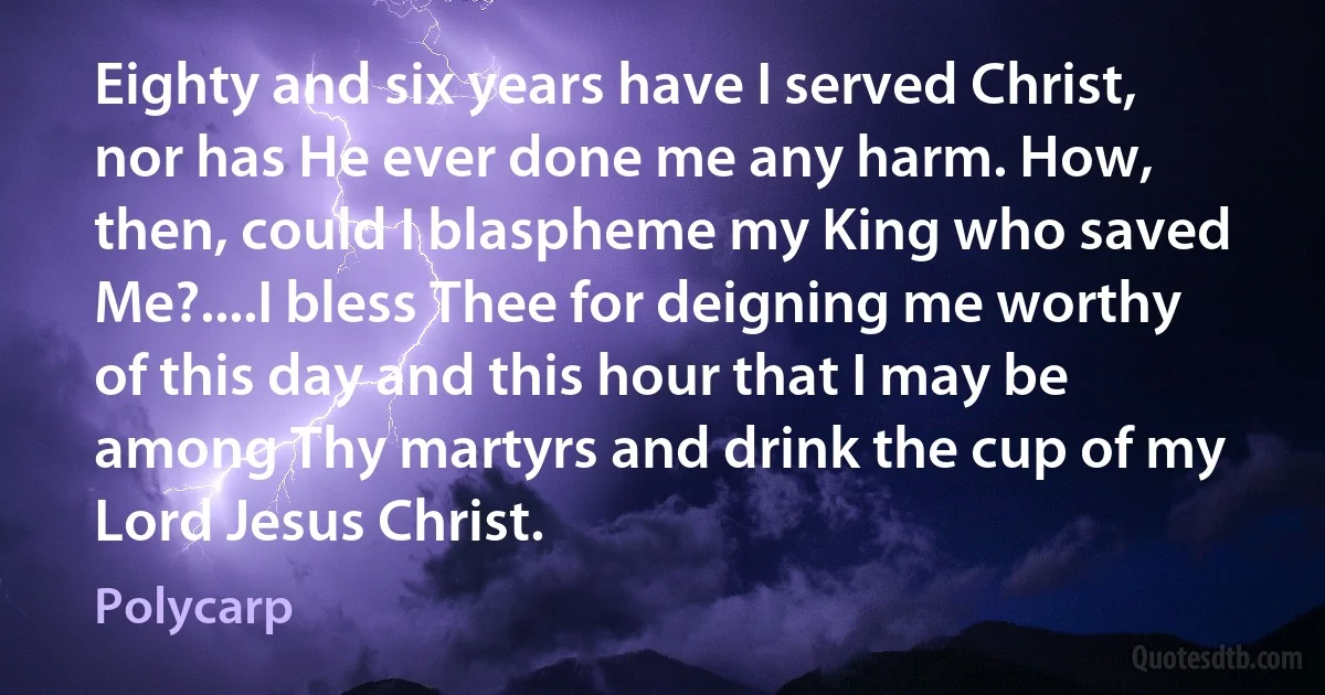 Eighty and six years have I served Christ, nor has He ever done me any harm. How, then, could I blaspheme my King who saved Me?....I bless Thee for deigning me worthy of this day and this hour that I may be among Thy martyrs and drink the cup of my Lord Jesus Christ. (Polycarp)