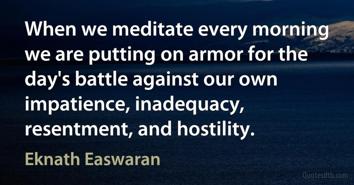 When we meditate every morning we are putting on armor for the day's battle against our own impatience, inadequacy, resentment, and hostility. (Eknath Easwaran)