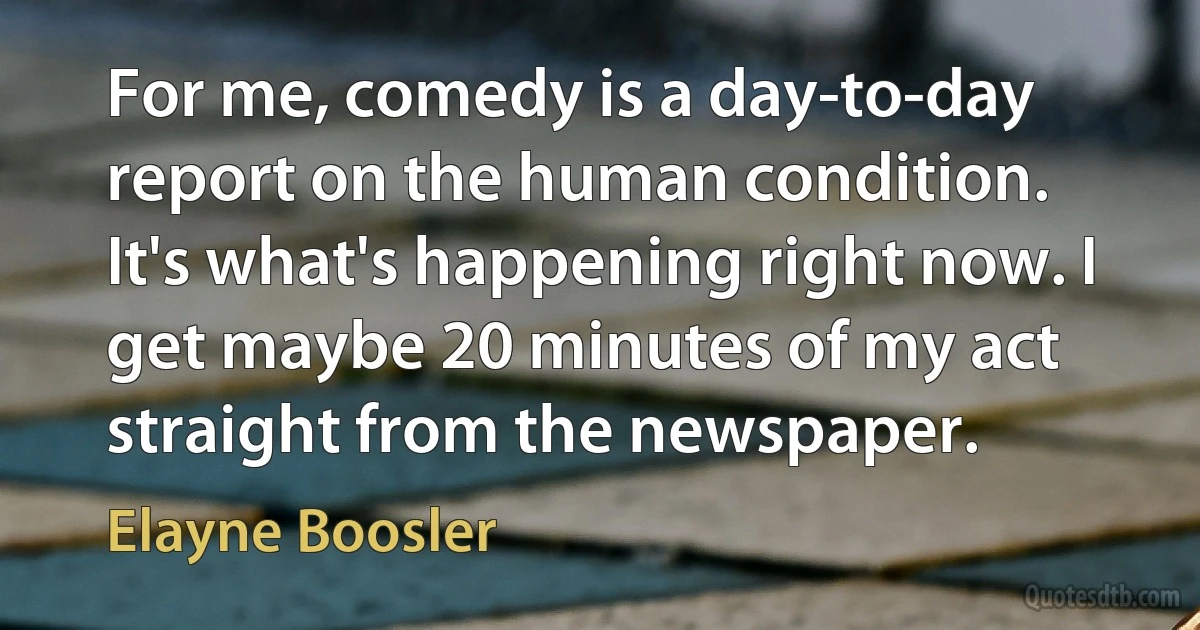 For me, comedy is a day-to-day report on the human condition. It's what's happening right now. I get maybe 20 minutes of my act straight from the newspaper. (Elayne Boosler)