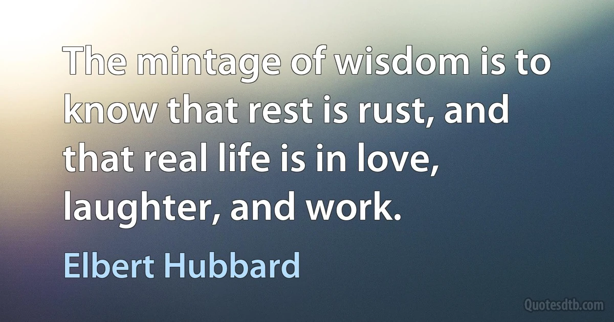 The mintage of wisdom is to know that rest is rust, and that real life is in love, laughter, and work. (Elbert Hubbard)