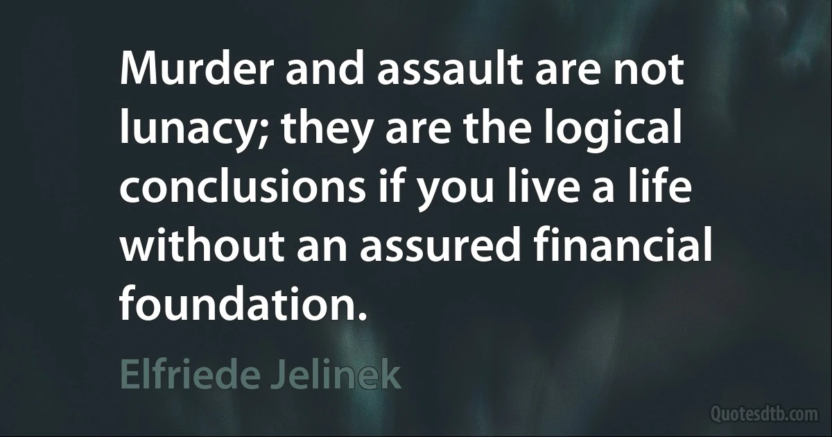 Murder and assault are not lunacy; they are the logical conclusions if you live a life without an assured financial foundation. (Elfriede Jelinek)