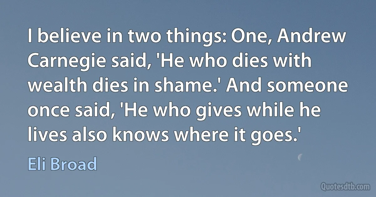 I believe in two things: One, Andrew Carnegie said, 'He who dies with wealth dies in shame.' And someone once said, 'He who gives while he lives also knows where it goes.' (Eli Broad)