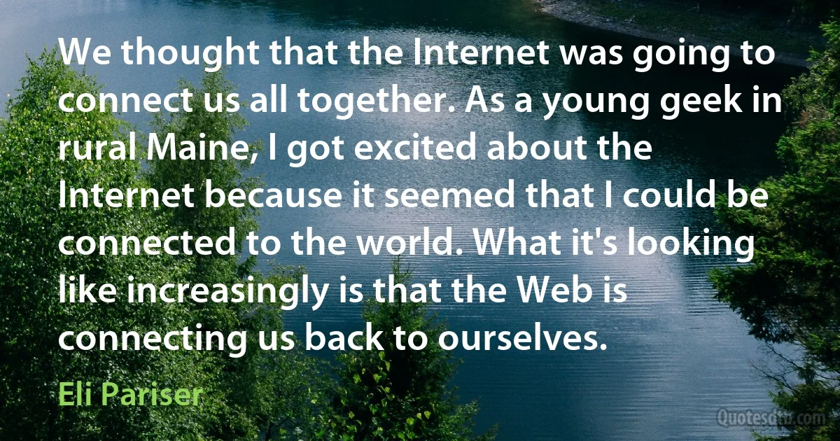 We thought that the Internet was going to connect us all together. As a young geek in rural Maine, I got excited about the Internet because it seemed that I could be connected to the world. What it's looking like increasingly is that the Web is connecting us back to ourselves. (Eli Pariser)