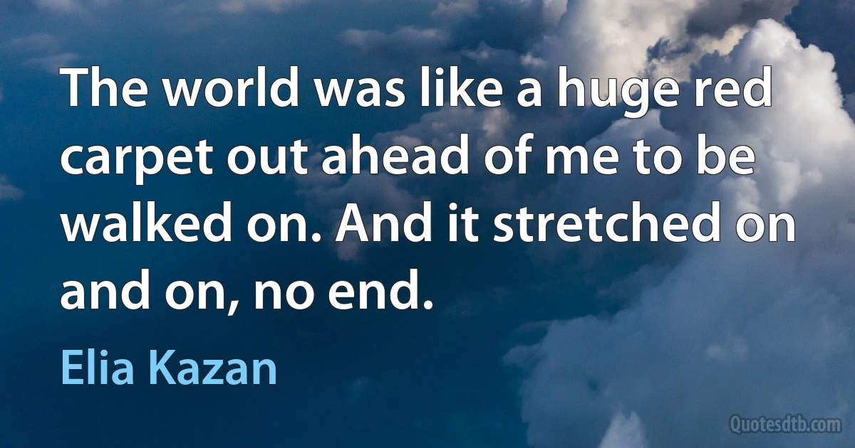 The world was like a huge red carpet out ahead of me to be walked on. And it stretched on and on, no end. (Elia Kazan)