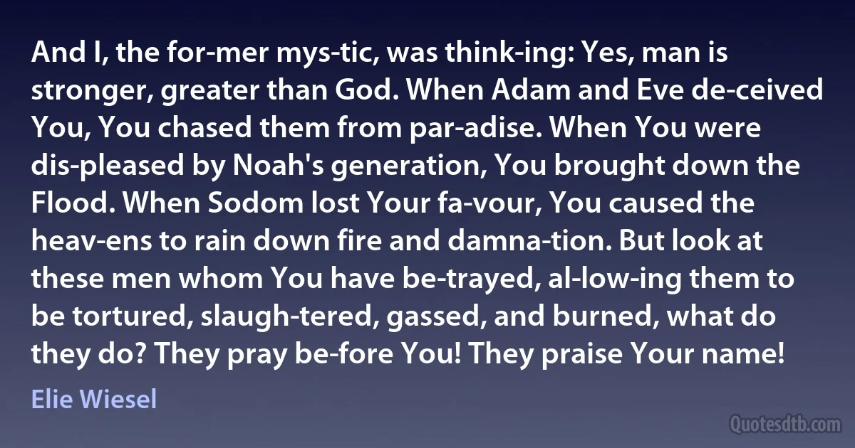 And I, the for­mer mys­tic, was think­ing: Yes, man is stronger, greater than God. When Adam and Eve de­ceived You, You chased them from par­adise. When You were dis­pleased by Noah's generation, You brought down the Flood. When Sodom lost Your fa­vour, You caused the heav­ens to rain down fire and damna­tion. But look at these men whom You have be­trayed, al­low­ing them to be tortured, slaugh­tered, gassed, and burned, what do they do? They pray be­fore You! They praise Your name! (Elie Wiesel)