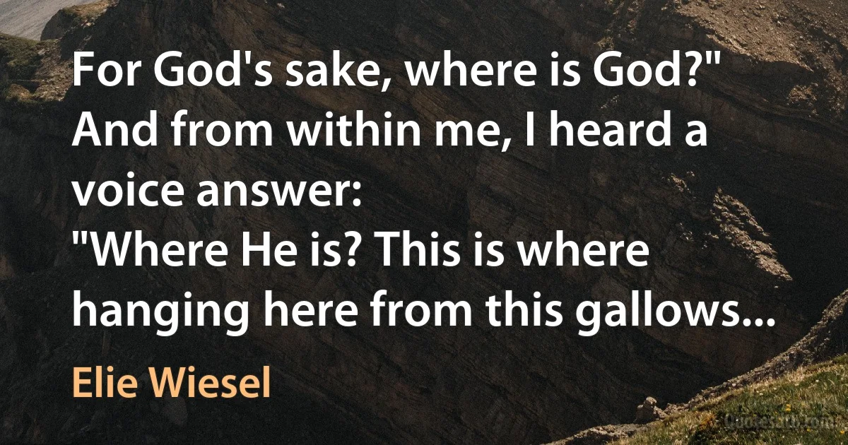 For God's sake, where is God?"
And from within me, I heard a voice answer:
"Where He is? This is where hanging here from this gallows... (Elie Wiesel)