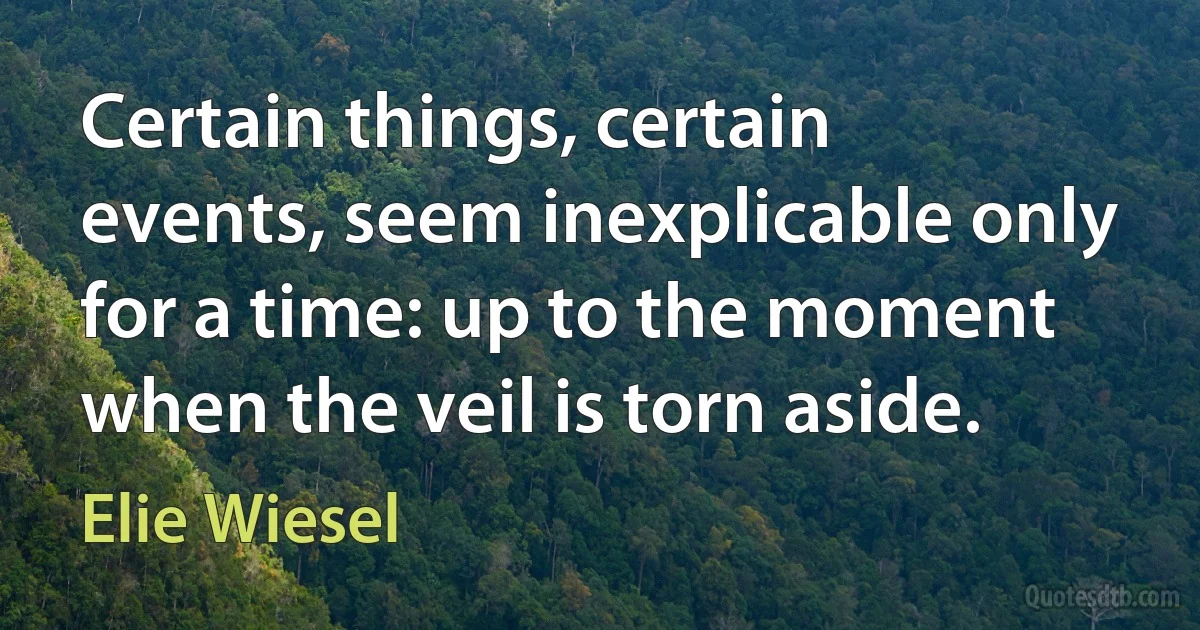 Certain things, certain events, seem inexplicable only for a time: up to the moment when the veil is torn aside. (Elie Wiesel)