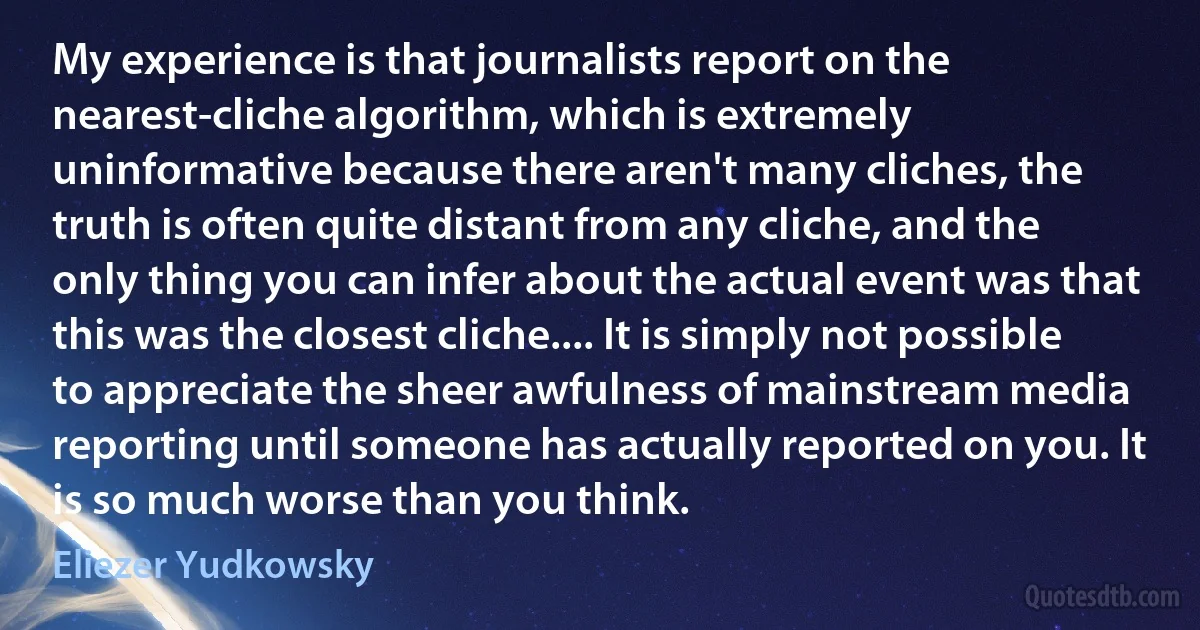 My experience is that journalists report on the nearest-cliche algorithm, which is extremely uninformative because there aren't many cliches, the truth is often quite distant from any cliche, and the only thing you can infer about the actual event was that this was the closest cliche.... It is simply not possible to appreciate the sheer awfulness of mainstream media reporting until someone has actually reported on you. It is so much worse than you think. (Eliezer Yudkowsky)