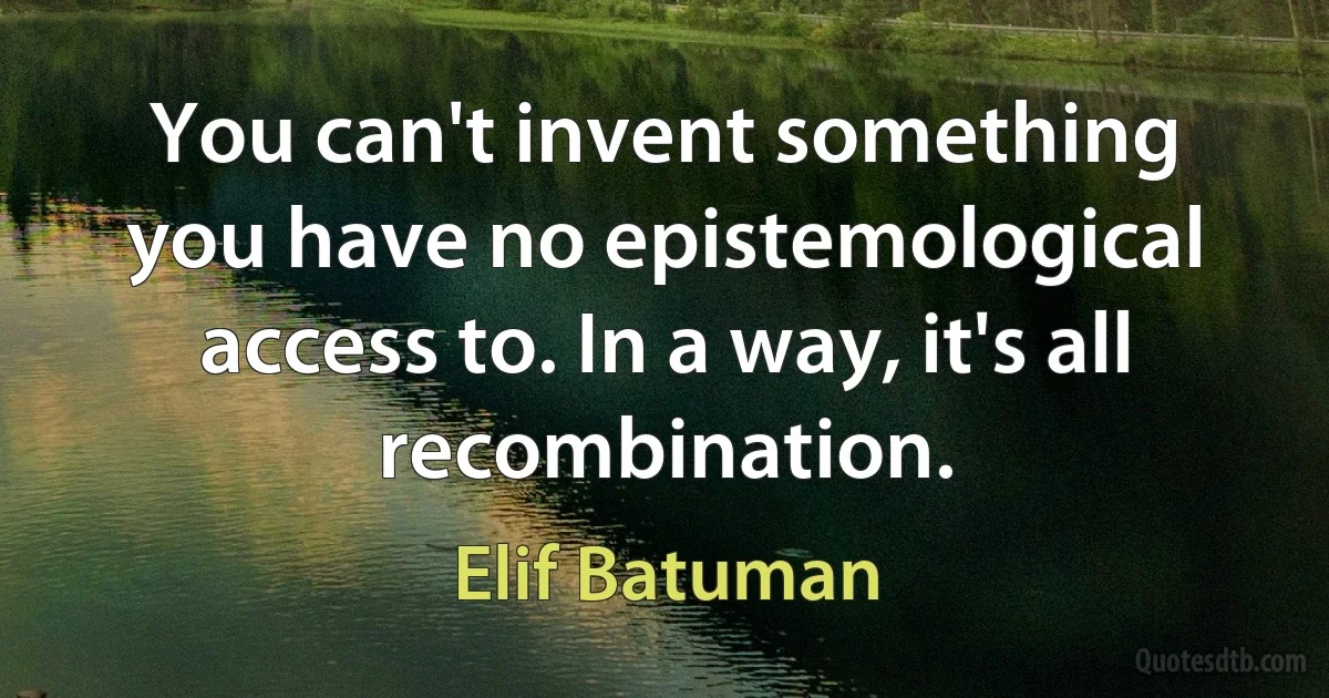 You can't invent something you have no epistemological access to. In a way, it's all recombination. (Elif Batuman)