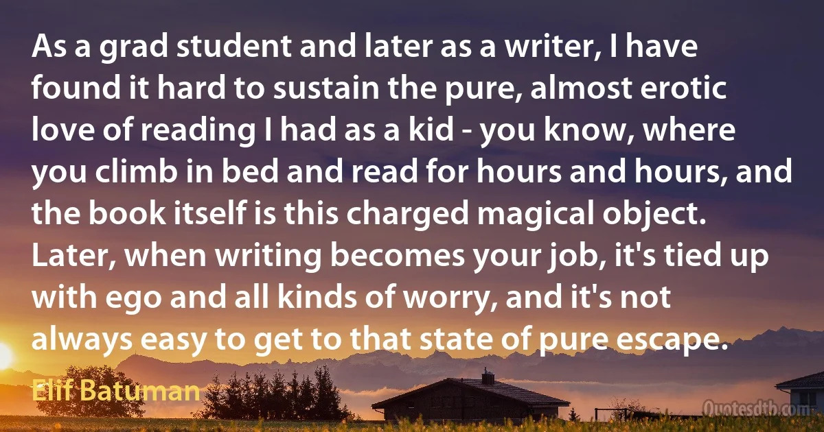 As a grad student and later as a writer, I have found it hard to sustain the pure, almost erotic love of reading I had as a kid - you know, where you climb in bed and read for hours and hours, and the book itself is this charged magical object. Later, when writing becomes your job, it's tied up with ego and all kinds of worry, and it's not always easy to get to that state of pure escape. (Elif Batuman)