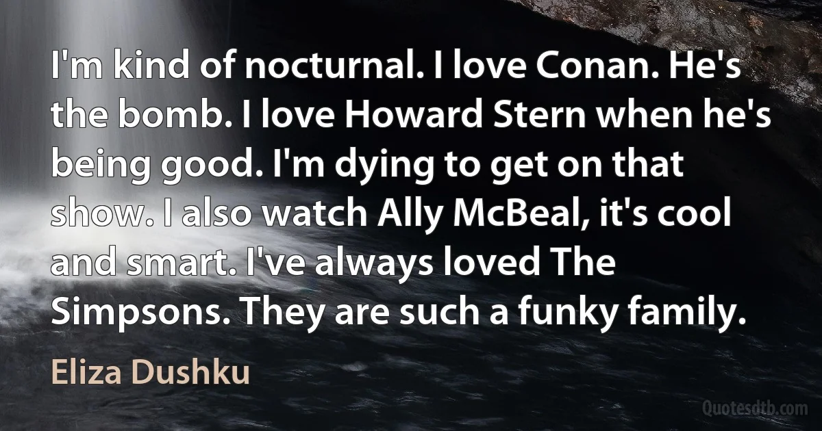 I'm kind of nocturnal. I love Conan. He's the bomb. I love Howard Stern when he's being good. I'm dying to get on that show. I also watch Ally McBeal, it's cool and smart. I've always loved The Simpsons. They are such a funky family. (Eliza Dushku)