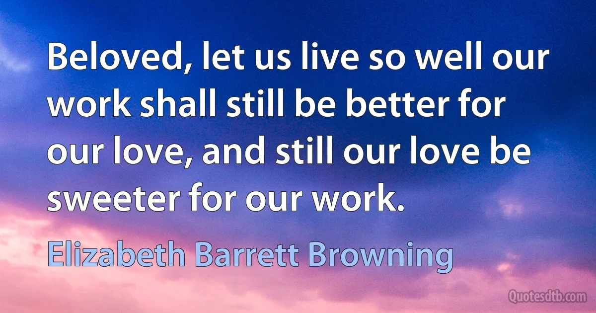 Beloved, let us live so well our work shall still be better for our love, and still our love be sweeter for our work. (Elizabeth Barrett Browning)