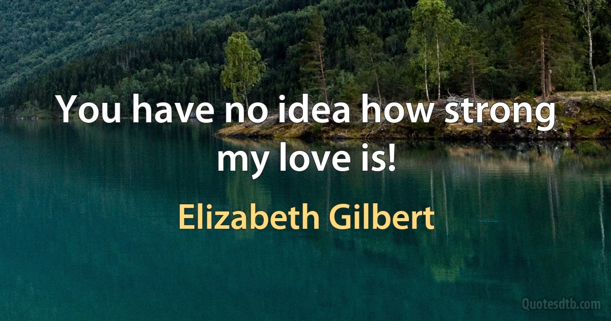 You have no idea how strong my love is! (Elizabeth Gilbert)