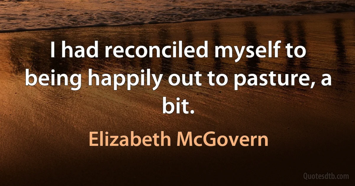 I had reconciled myself to being happily out to pasture, a bit. (Elizabeth McGovern)