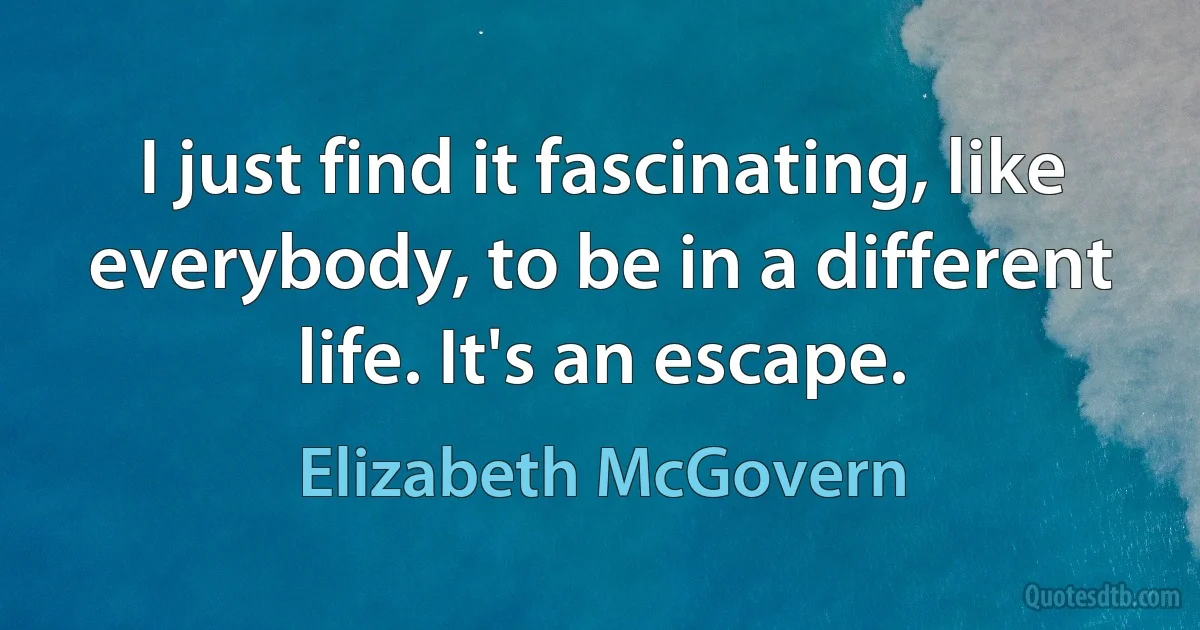 I just find it fascinating, like everybody, to be in a different life. It's an escape. (Elizabeth McGovern)