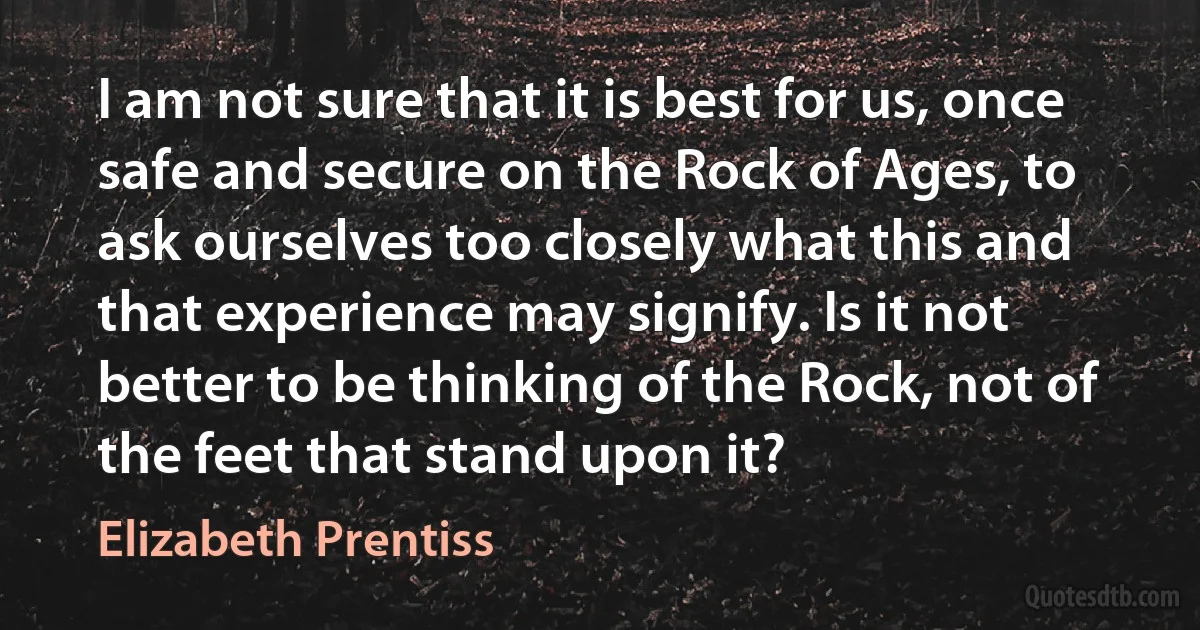 I am not sure that it is best for us, once safe and secure on the Rock of Ages, to ask ourselves too closely what this and that experience may signify. Is it not better to be thinking of the Rock, not of the feet that stand upon it? (Elizabeth Prentiss)