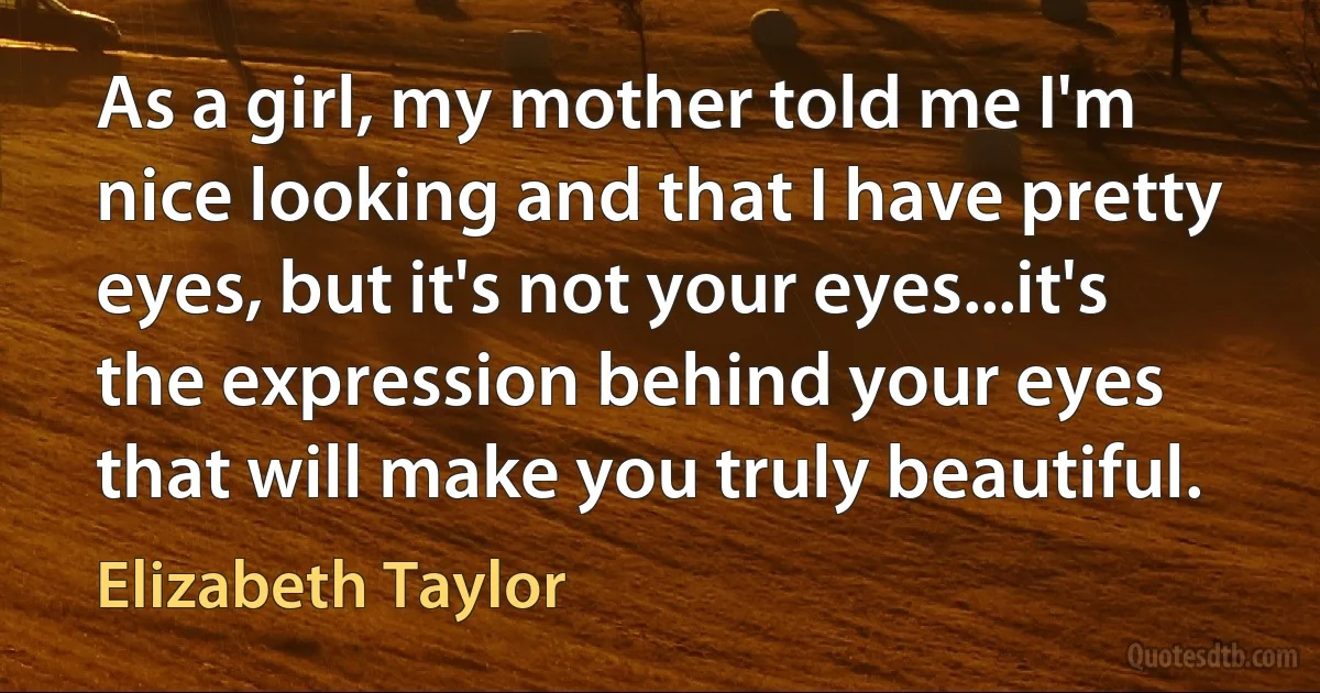 As a girl, my mother told me I'm nice looking and that I have pretty eyes, but it's not your eyes...it's the expression behind your eyes that will make you truly beautiful. (Elizabeth Taylor)