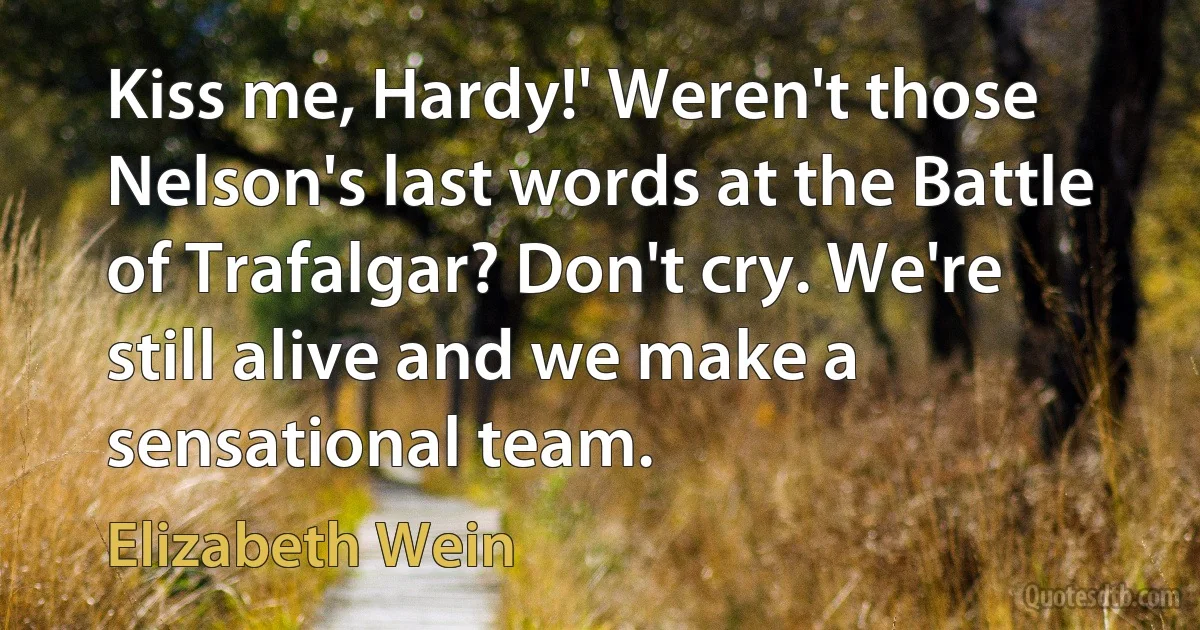 Kiss me, Hardy!' Weren't those Nelson's last words at the Battle of Trafalgar? Don't cry. We're still alive and we make a sensational team. (Elizabeth Wein)