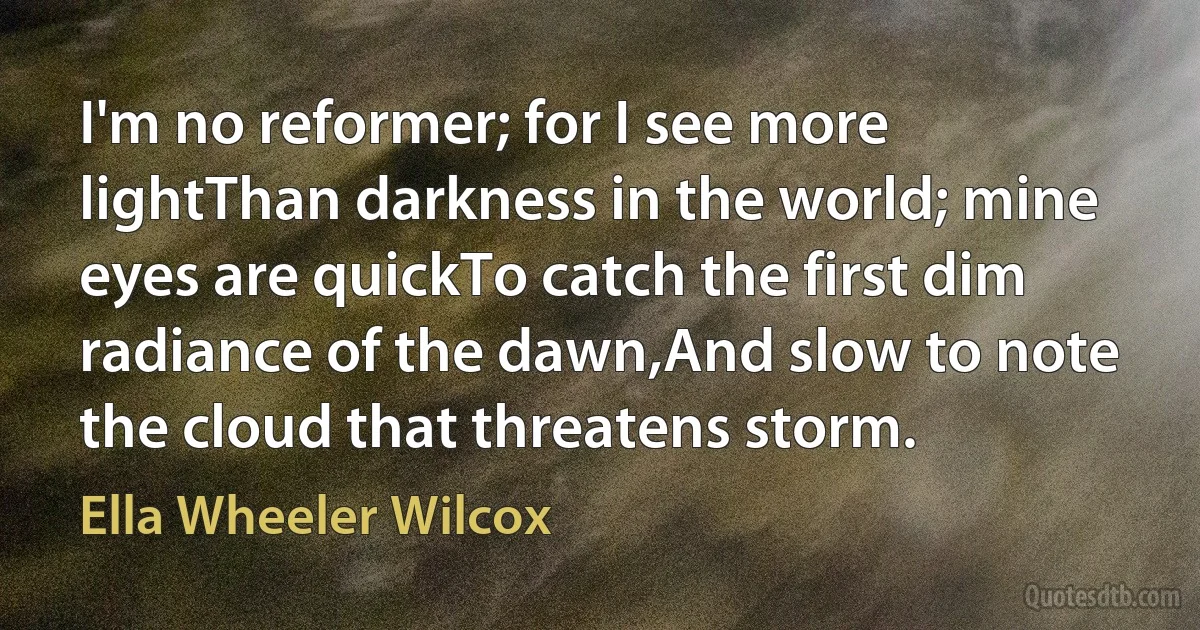 I'm no reformer; for I see more lightThan darkness in the world; mine eyes are quickTo catch the first dim radiance of the dawn,And slow to note the cloud that threatens storm. (Ella Wheeler Wilcox)