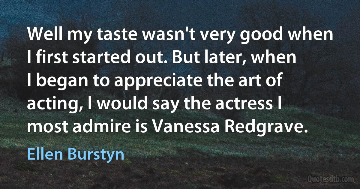 Well my taste wasn't very good when I first started out. But later, when I began to appreciate the art of acting, I would say the actress I most admire is Vanessa Redgrave. (Ellen Burstyn)