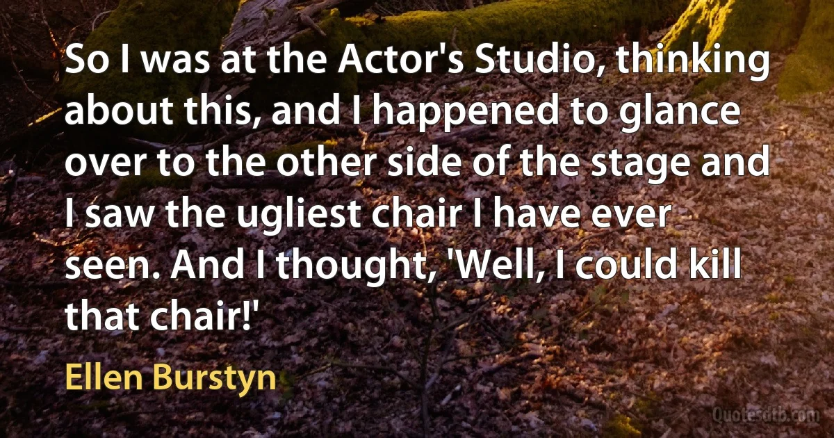 So I was at the Actor's Studio, thinking about this, and I happened to glance over to the other side of the stage and I saw the ugliest chair I have ever seen. And I thought, 'Well, I could kill that chair!' (Ellen Burstyn)