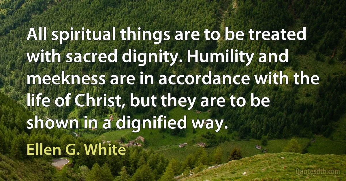 All spiritual things are to be treated with sacred dignity. Humility and meekness are in accordance with the life of Christ, but they are to be shown in a dignified way. (Ellen G. White)