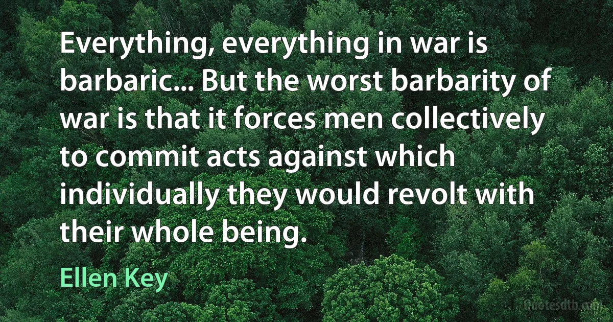 Everything, everything in war is barbaric... But the worst barbarity of war is that it forces men collectively to commit acts against which individually they would revolt with their whole being. (Ellen Key)