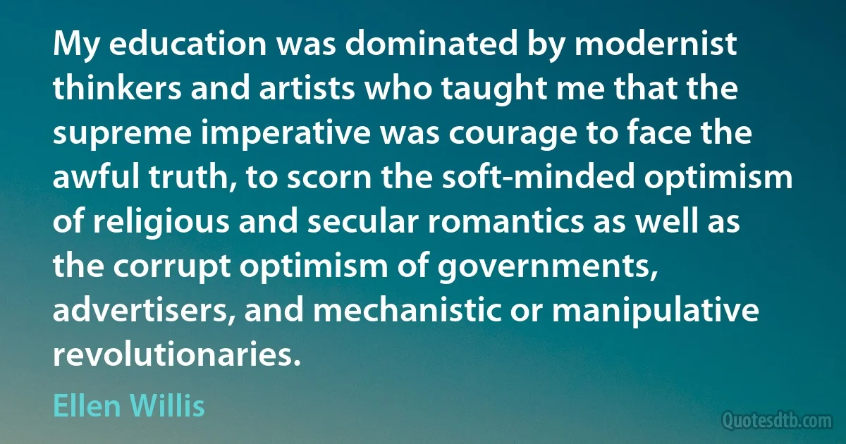 My education was dominated by modernist thinkers and artists who taught me that the supreme imperative was courage to face the awful truth, to scorn the soft-minded optimism of religious and secular romantics as well as the corrupt optimism of governments, advertisers, and mechanistic or manipulative revolutionaries. (Ellen Willis)