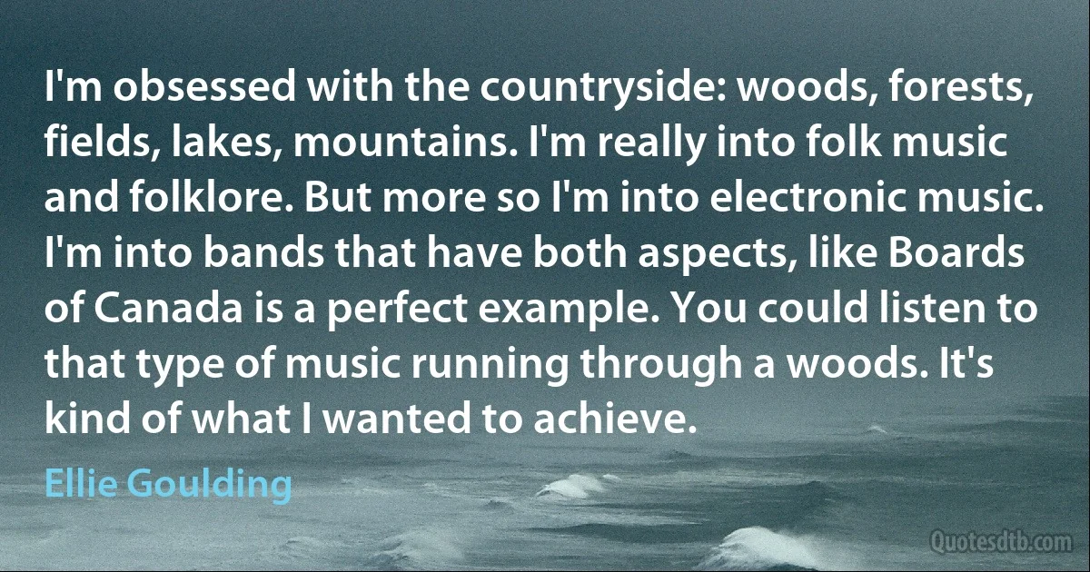 I'm obsessed with the countryside: woods, forests, fields, lakes, mountains. I'm really into folk music and folklore. But more so I'm into electronic music. I'm into bands that have both aspects, like Boards of Canada is a perfect example. You could listen to that type of music running through a woods. It's kind of what I wanted to achieve. (Ellie Goulding)