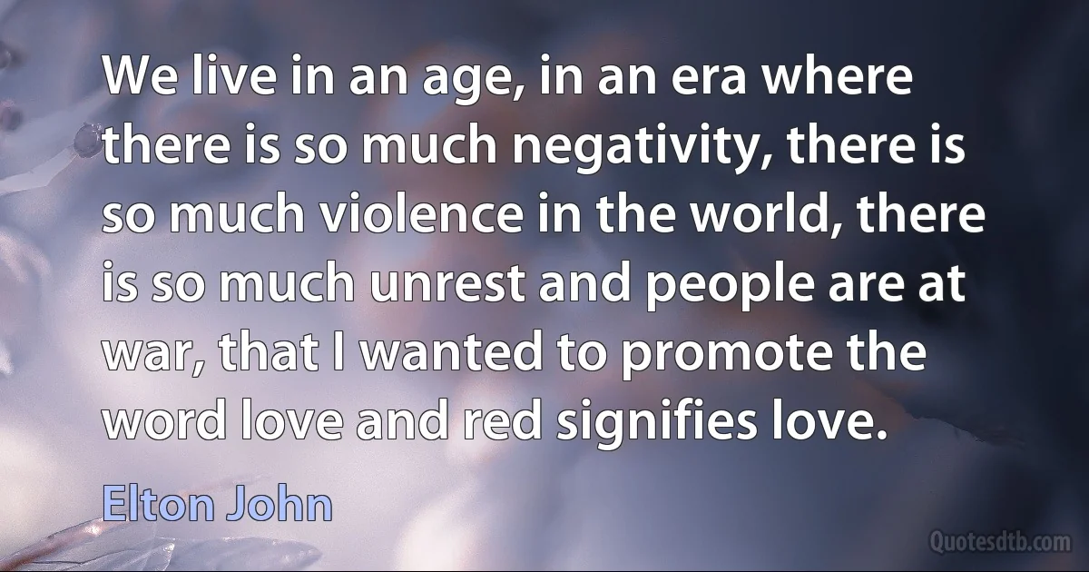 We live in an age, in an era where there is so much negativity, there is so much violence in the world, there is so much unrest and people are at war, that I wanted to promote the word love and red signifies love. (Elton John)