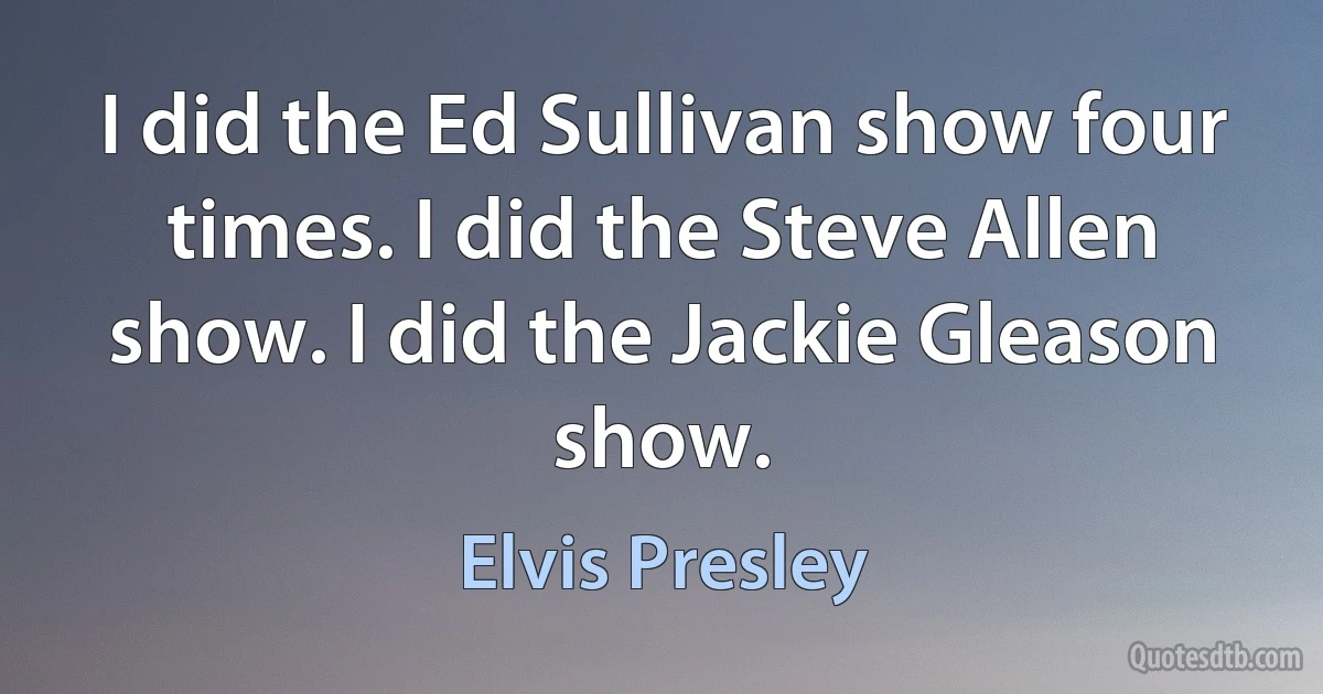 I did the Ed Sullivan show four times. I did the Steve Allen show. I did the Jackie Gleason show. (Elvis Presley)