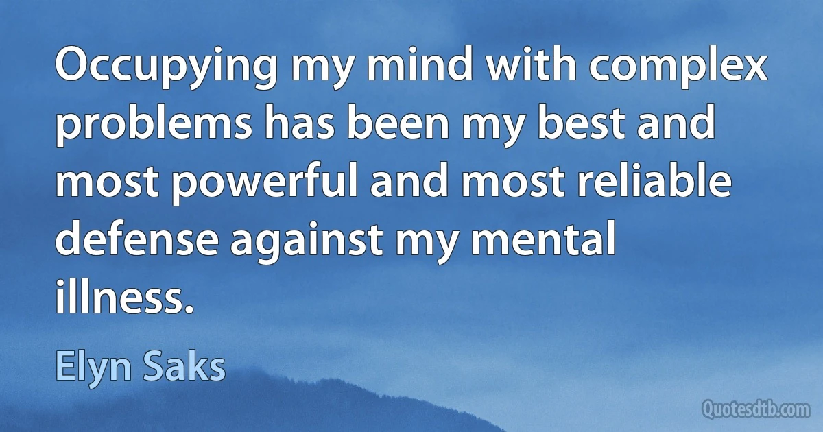 Occupying my mind with complex problems has been my best and most powerful and most reliable defense against my mental illness. (Elyn Saks)