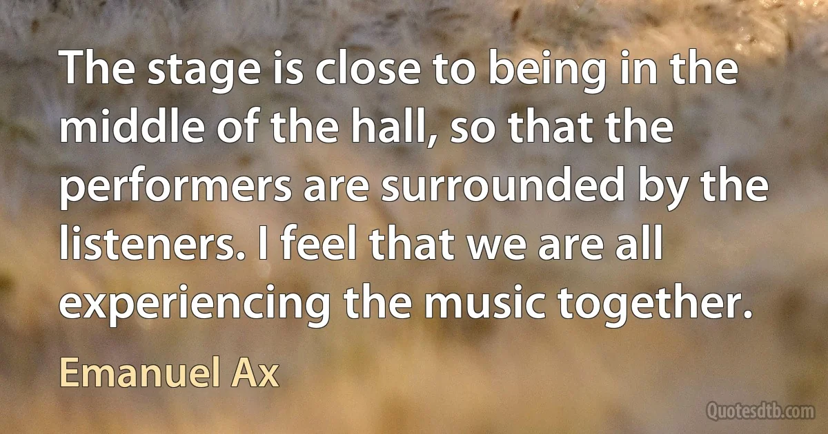 The stage is close to being in the middle of the hall, so that the performers are surrounded by the listeners. I feel that we are all experiencing the music together. (Emanuel Ax)