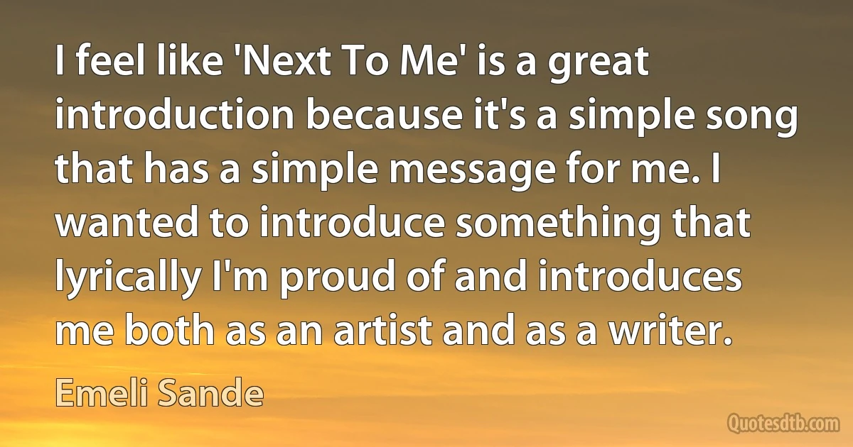 I feel like 'Next To Me' is a great introduction because it's a simple song that has a simple message for me. I wanted to introduce something that lyrically I'm proud of and introduces me both as an artist and as a writer. (Emeli Sande)